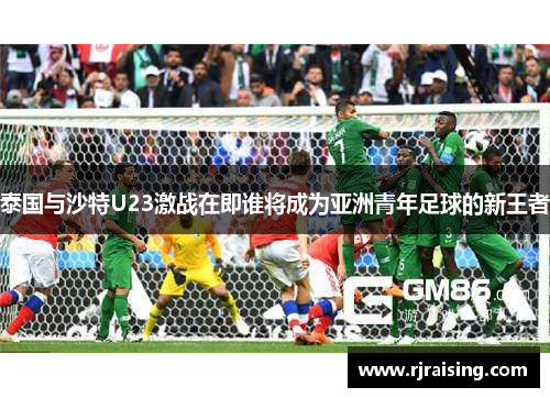 泰国与沙特U23激战在即谁将成为亚洲青年足球的新王者