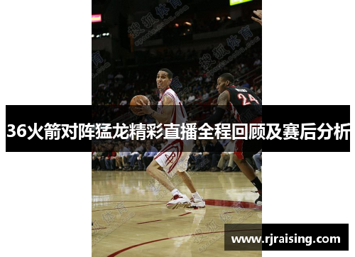 36火箭对阵猛龙精彩直播全程回顾及赛后分析