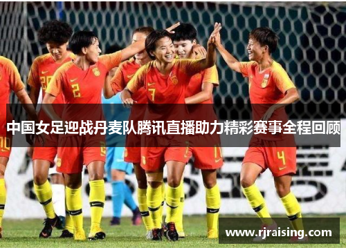 中国女足迎战丹麦队腾讯直播助力精彩赛事全程回顾